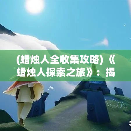 (蜡烛人全收集攻略) 《蜡烛人探索之旅》：揭秘迷雾，勇闯黑暗世界，体验不一样的冒险挑战！